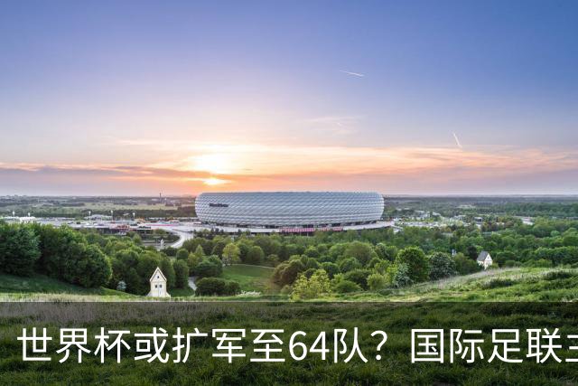 世界杯或扩军至64队？国际足联主席因凡蒂诺回应