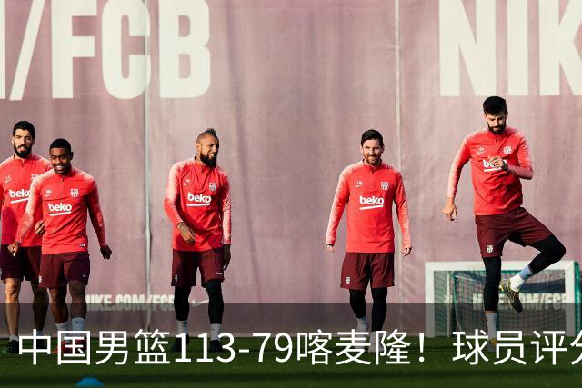 中国男篮113-79喀麦隆！球员评分：4人满分，4人良好，3人合格