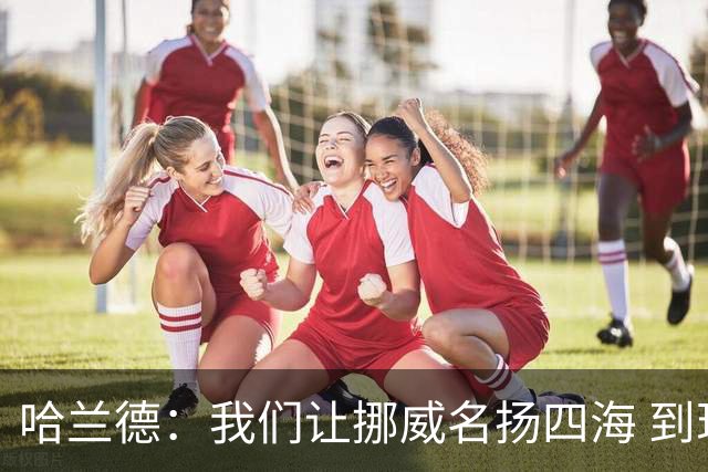 哈兰德：我们让挪威名扬四海 到现在依然觉得如梦似幻