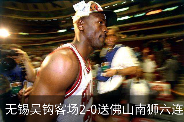 无锡吴钩客场2-0送佛山南狮六连败，王一凡、努尔达努斯破门