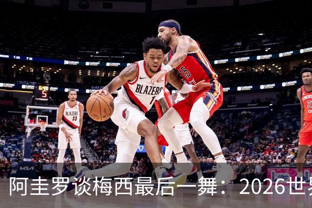阿圭罗谈梅西最后一舞：2026世界杯后，球王早已决定告别阿根廷！