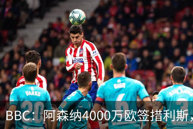 BBC：阿森纳4000万欧签措利斯，不影响球队今夏再买一名重磅前锋